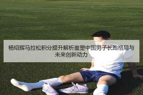 杨绍辉马拉松积分提升解析重塑中国男子长跑格局与未来创新动力 - www.4399.com
